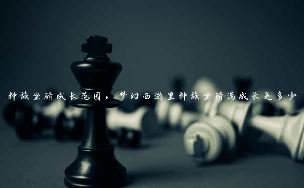 种族坐骑成长范围，梦幻西游里种族坐骑满成长是多少